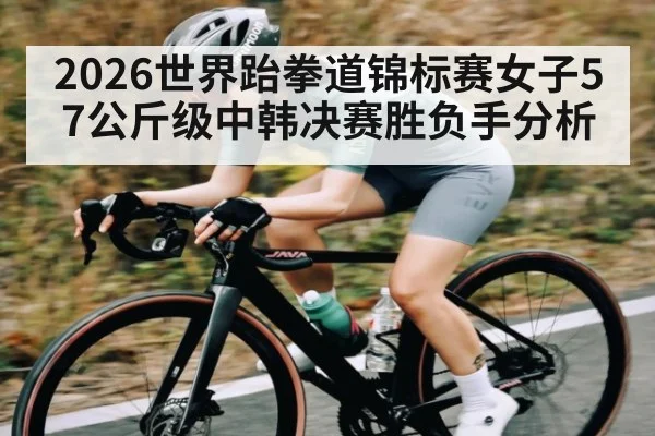 2026世界跆拳道锦标赛女子57公斤级中韩决赛胜负手分析（kaiyun）