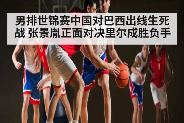 男排世锦赛中国对巴西出线生死战 张景胤正面对决里尔成胜负手（kaiyun）