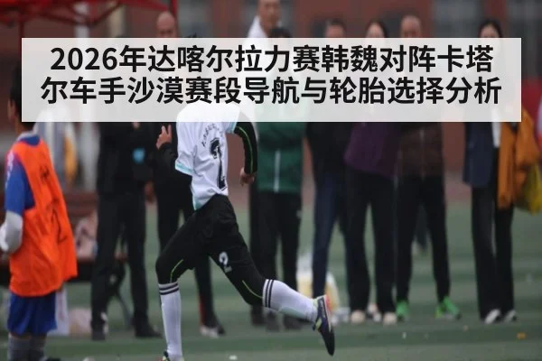 2026年达喀尔拉力赛韩魏对阵卡塔尔车手沙漠赛段导航与轮胎选择分析